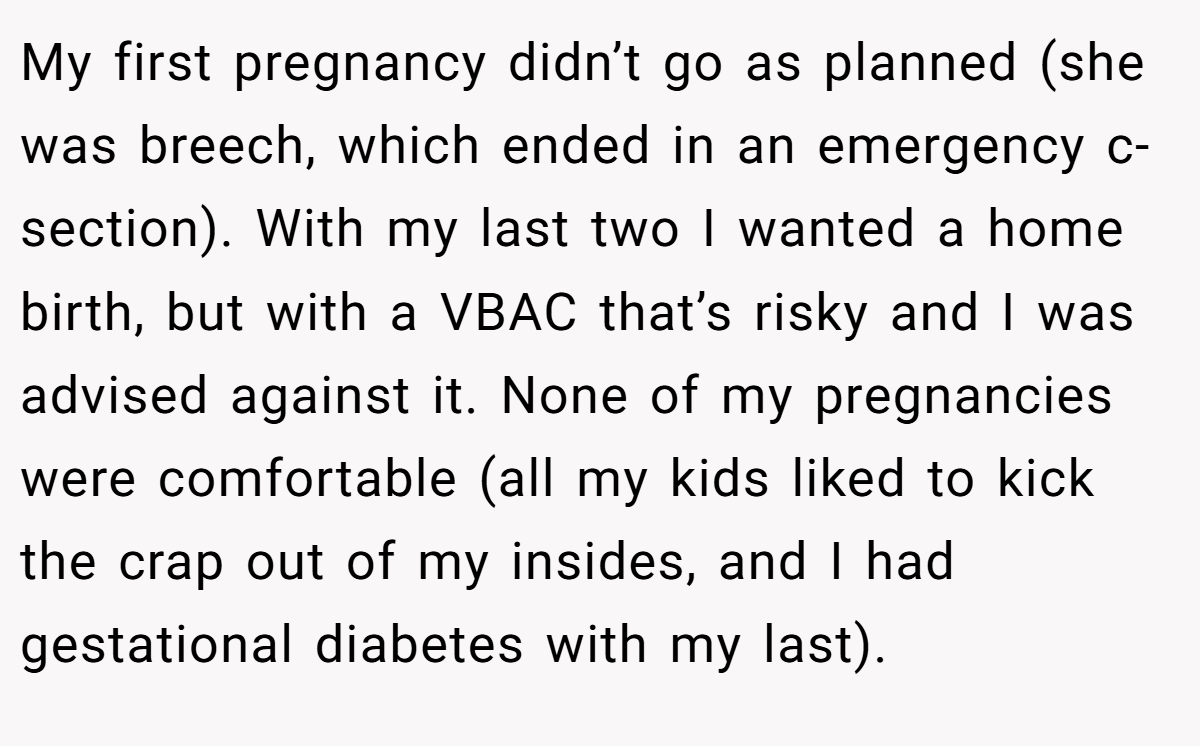 My first pregnancy didn’t go as planned (she was breech, which ended in an emergency c-section). With my last two I wanted a home birth, but with a VBAC that’s risky and I was advised against it. None of my pregnancies were comfortable (all my kids liked to kick the crap out of my insides, and I had gestational diabetes with my last).