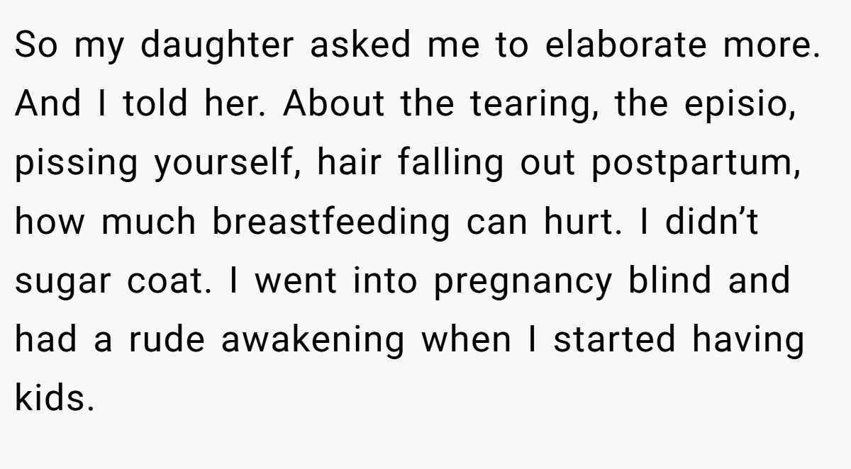 So my daughter asked me to elaborate more. And I told her. About the tearing, the episio, pissing yourself, hair falling out postpartum, how much breastfeeding can hurt. I didn’t sugar coat. I went into pregnancy blind and had a rude awakening when I started having kids.
