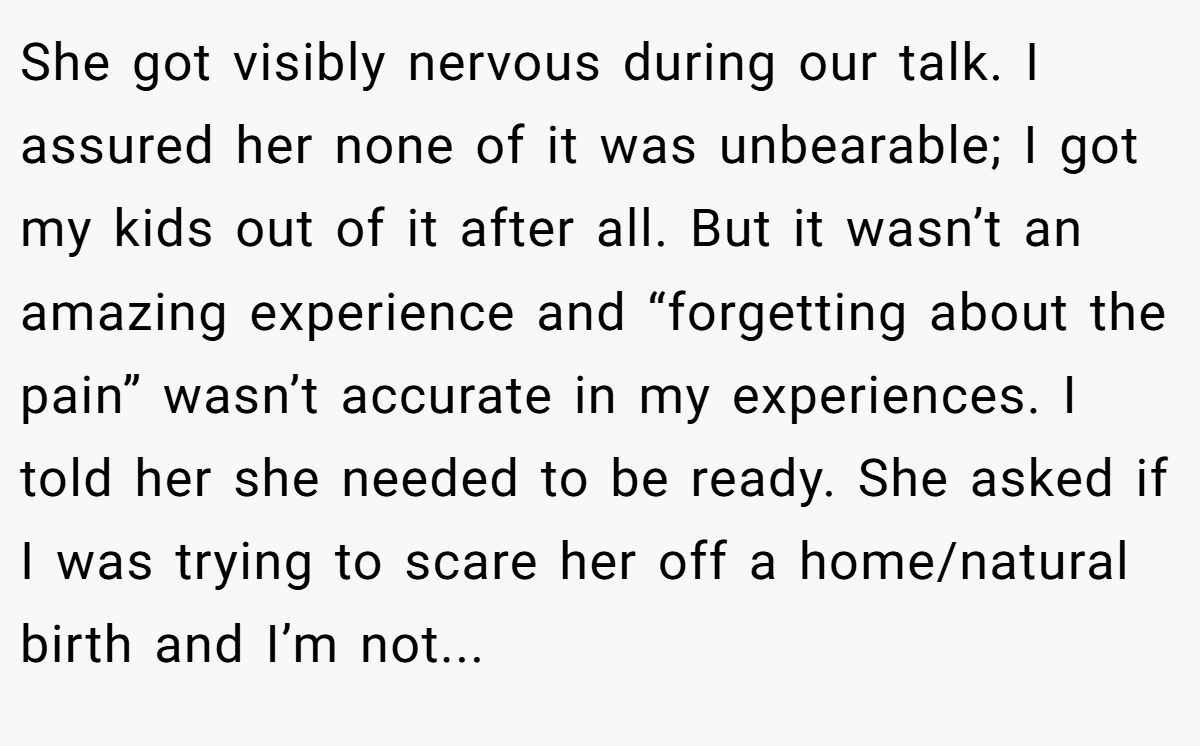 She got visibly nervous during our talk. I assured her none of it was unbearable; I got my kids out of it after all. But it wasn’t an amazing experience and “forgetting about the pain” wasn’t accurate in my experiences. I told her she needed to be ready. She asked if I was trying to scare her off a home/natural birth and I’m not...