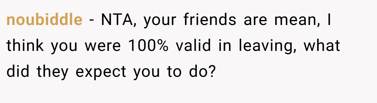 noubiddle − NTA, your friends are mean, I think you were 100% valid in leaving, what did they expect you to do?