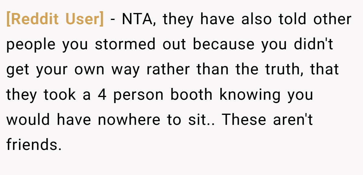 [Reddit User] − NTA, they have also told other people you stormed out because you didn't get your own way rather than the truth, that they took a 4 person booth knowing you would have nowhere to sit.. These aren't friends.