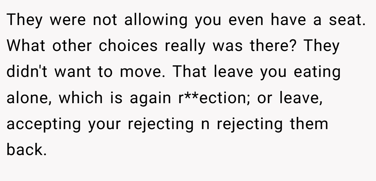 They were not allowing you even have a seat. What other choices really was there? They didn't want to move. That leave you eating alone, which is again r**ection; or leave, accepting your rejecting n rejecting them back.