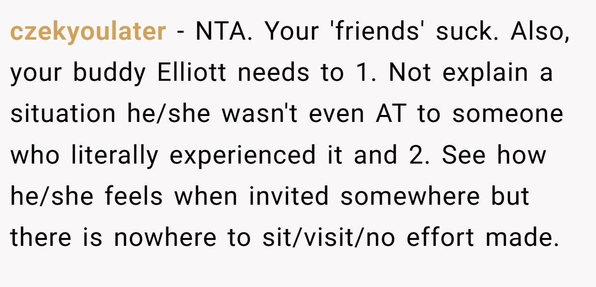 czekyoulater − NTA. Your 'friends' suck. Also, your buddy Elliott needs to 1. Not explain a situation he/she wasn't even AT to someone who literally experienced it and 2. See how he/she feels when invited somewhere but there is nowhere to sit/visit/no effort made.