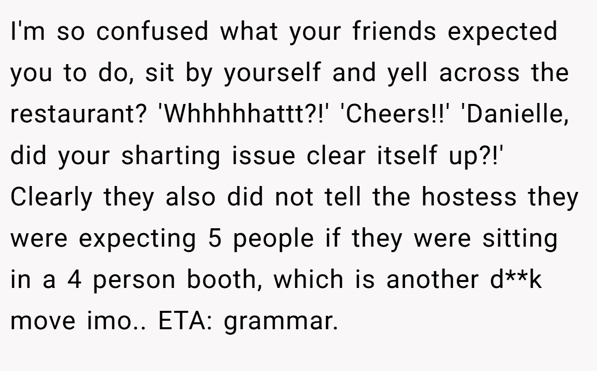 I'm so confused what your friends expected you to do, sit by yourself and yell across the restaurant? 'Whhhhhattt?!' 'Cheers!!' 'Danielle, did your sharting issue clear itself up?!' Clearly they also did not tell the hostess they were expecting 5 people if they were sitting in a 4 person booth, which is another d**k move imo.. ETA: grammar.