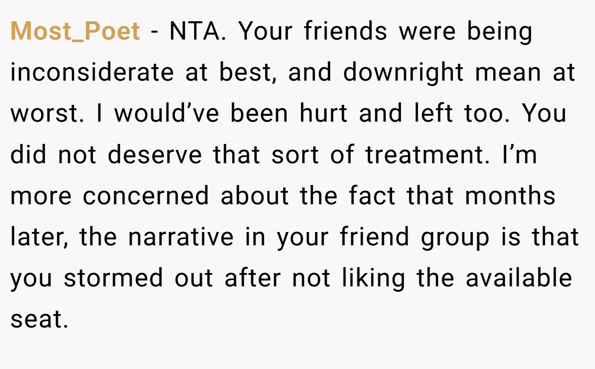 Most_Poet − NTA. Your friends were being inconsiderate at best, and downright mean at worst. I would’ve been hurt and left too. You did not deserve that sort of treatment. I’m more concerned about the fact that months later, the narrative in your friend group is that you stormed out after not liking the available seat.