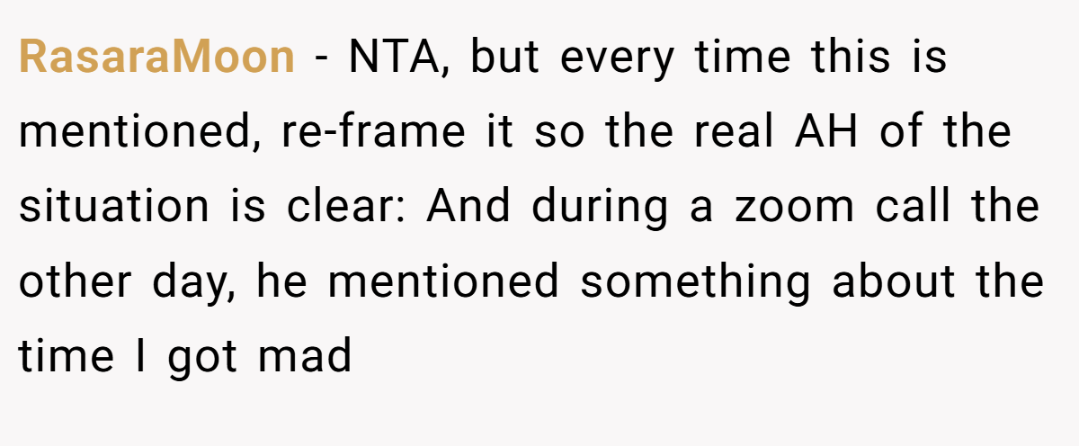 RasaraMoon − NTA, but every time this is mentioned, re-frame it so the real AH of the situation is clear: And during a zoom call the other day, he mentioned something about the time I got mad