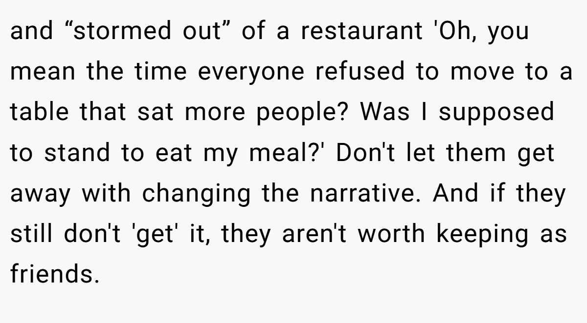 and “stormed out” of a restaurant 'Oh, you mean the time everyone refused to move to a table that sat more people? Was I supposed to stand to eat my meal?' Don't let them get away with changing the narrative. And if they still don't 'get' it, they aren't worth keeping as friends.