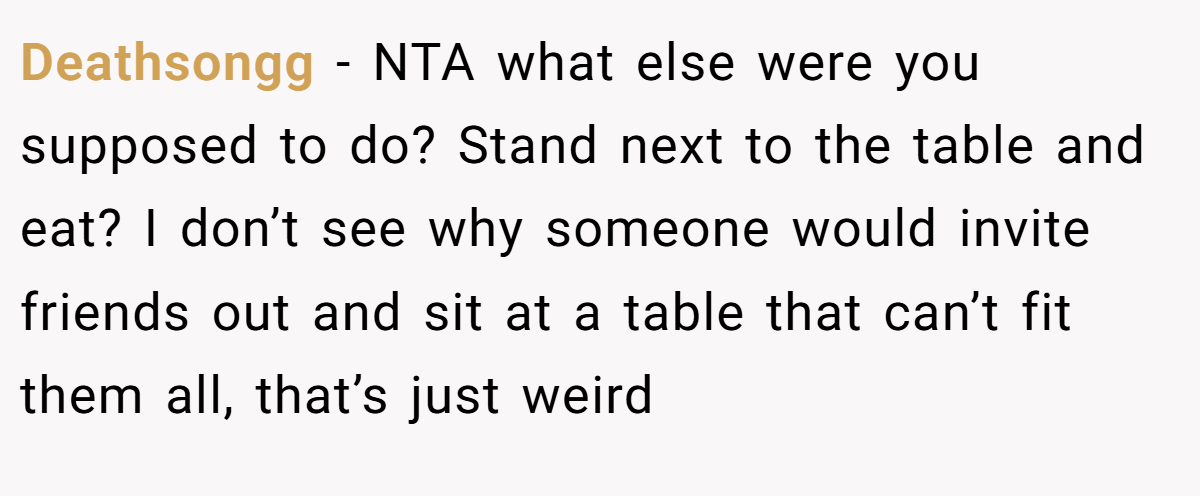 Deathsongg − NTA what else were you supposed to do? Stand next to the table and eat? I don’t see why someone would invite friends out and sit at a table that can’t fit them all, that’s just weird
