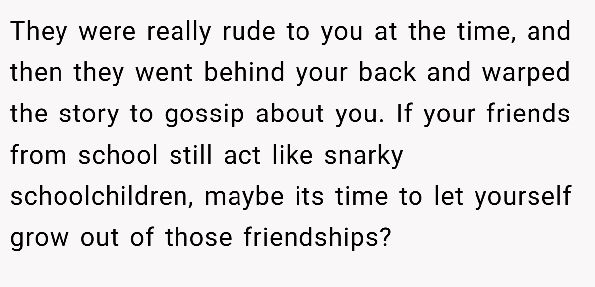 They were really rude to you at the time, and then they went behind your back and warped the story to gossip about you. If your friends from school still act like snarky schoolchildren, maybe its time to let yourself grow out of those friendships?