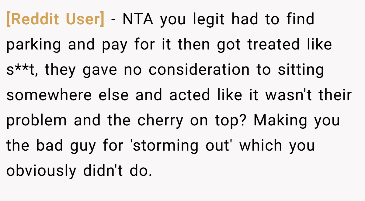 [Reddit User] − NTA you legit had to find parking and pay for it then got treated like s**t, they gave no consideration to sitting somewhere else and acted like it wasn't their problem and the cherry on top? Making you the bad guy for 'storming out' which you obviously didn't do.