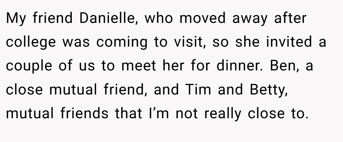 My friend Danielle, who moved away after college was coming to visit, so she invited a couple of us to meet her for dinner. Ben, a close mutual friend, and Tim and Betty, mutual friends that I’m not really close to.