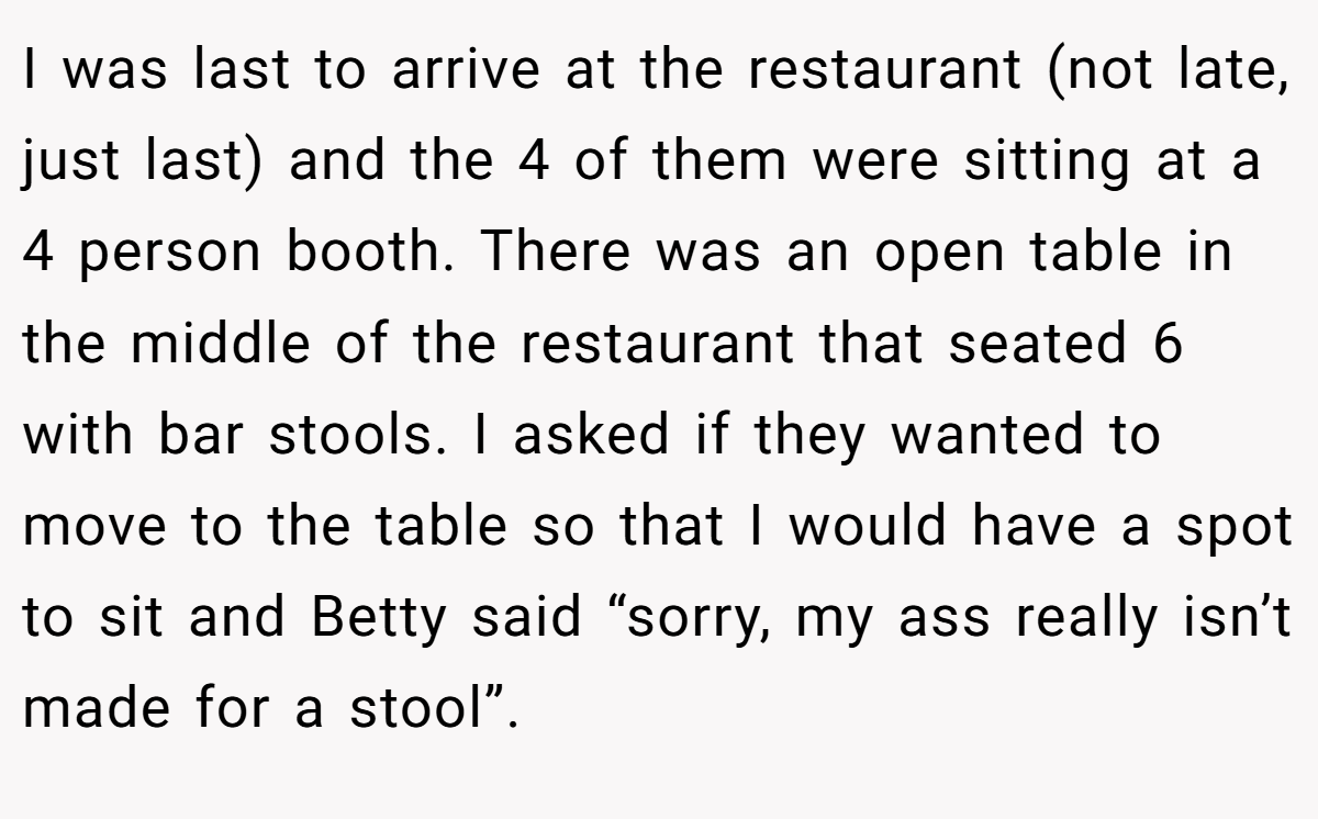 I was last to arrive at the restaurant (not late, just last) and the 4 of them were sitting at a 4 person booth. There was an open table in the middle of the restaurant that seated 6 with bar stools. I asked if they wanted to move to the table so that I would have a spot to sit and Betty said “sorry, my ass really isn’t made for a stool”.