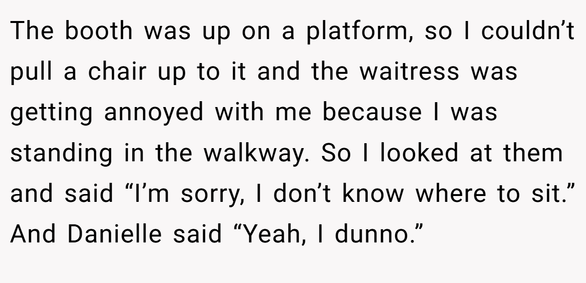 The booth was up on a platform, so I couldn’t pull a chair up to it and the waitress was getting annoyed with me because I was standing in the walkway. So I looked at them and said “I’m sorry, I don’t know where to sit.” And Danielle said “Yeah, I dunno.”