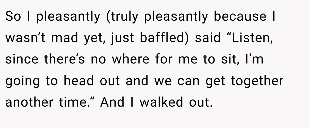 So I pleasantly (truly pleasantly because I wasn’t mad yet, just baffled) said “Listen, since there’s no where for me to sit, I’m going to head out and we can get together another time.” And I walked out.