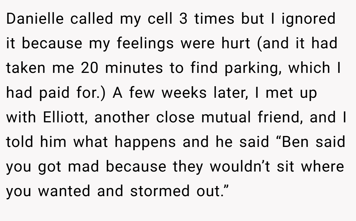 Danielle called my cell 3 times but I ignored it because my feelings were hurt (and it had taken me 20 minutes to find parking, which I had paid for.) A few weeks later, I met up with Elliott, another close mutual friend, and I told him what happens and he said “Ben said you got mad because they wouldn’t sit where you wanted and stormed out.”