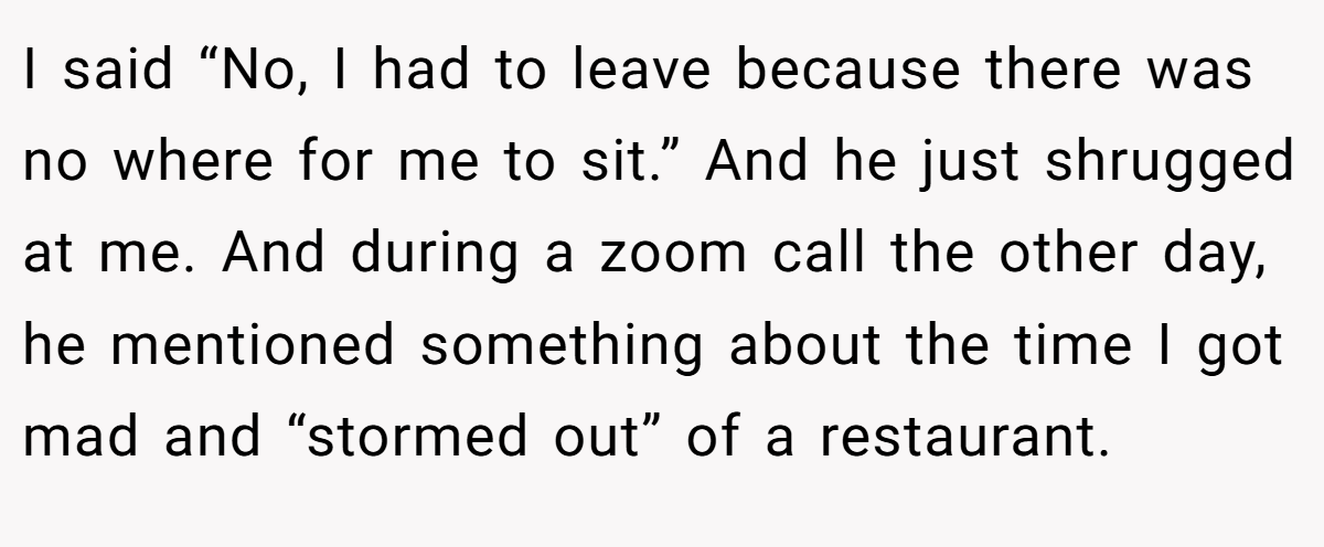 I said “No, I had to leave because there was no where for me to sit.” And he just shrugged at me. And during a zoom call the other day, he mentioned something about the time I got mad and “stormed out” of a restaurant.