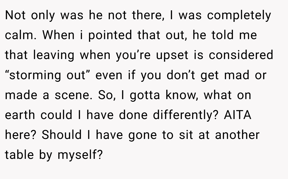 Not only was he not there, I was completely calm. When i pointed that out, he told me that leaving when you’re upset is considered “storming out” even if you don’t get mad or made a scene. So, I gotta know, what on earth could I have done differently? AITA here? Should I have gone to sit at another table by myself?