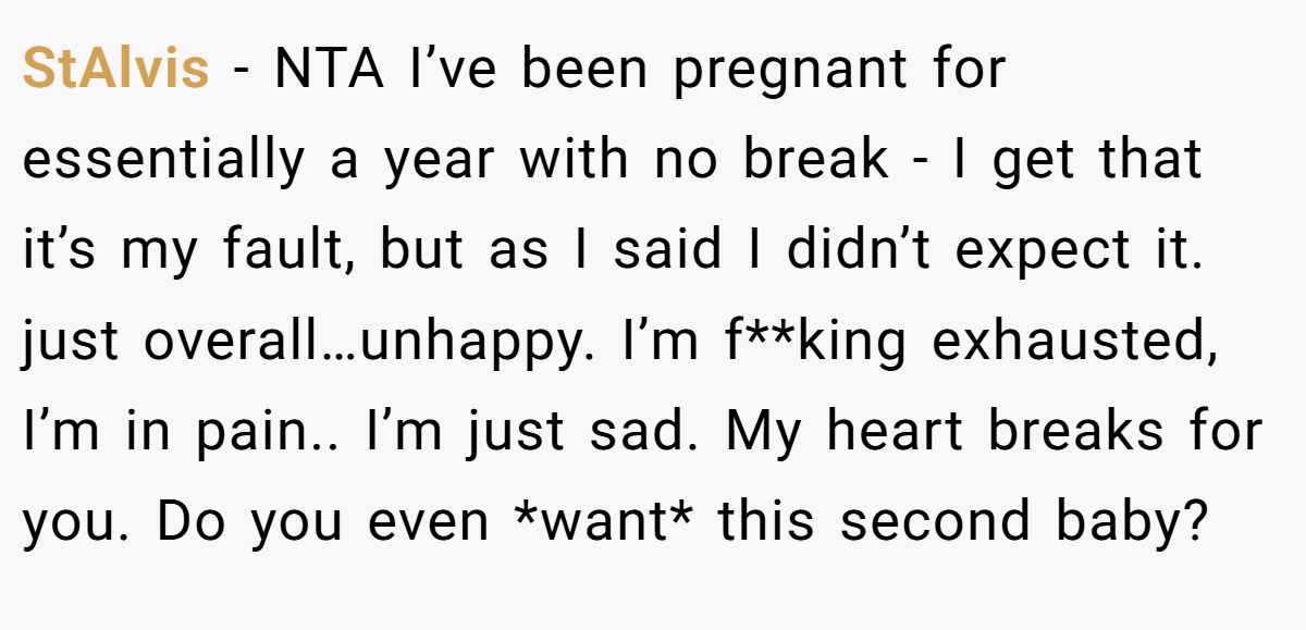 StAlvis − NTA I’ve been pregnant for essentially a year with no break - I get that it’s my fault, but as I said I didn’t expect it. just overall…unhappy. I’m f**king exhausted, I’m in pain.. I’m just sad. My heart breaks for you. Do you even *want* this second baby?