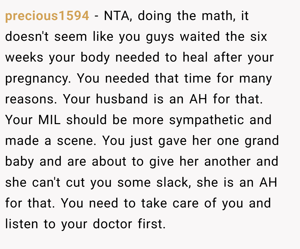 precious1594 − NTA, doing the math, it doesn't seem like you guys waited the six weeks your body needed to heal after your pregnancy. You needed that time for many reasons. Your husband is an AH for that. Your MIL should be more sympathetic and made a scene. You just gave her one grand baby and are about to give her another and she can't cut you some slack, she is an AH for that. You need to take care of you and listen to your doctor first.