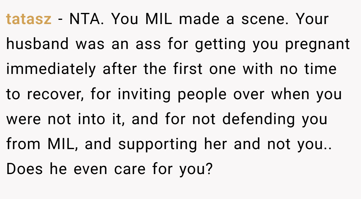 tatasz − NTA. You MIL made a scene. Your husband was an ass for getting you pregnant immediately after the first one with no time to recover, for inviting people over when you were not into it, and for not defending you from MIL, and supporting her and not you.. Does he even care for you?