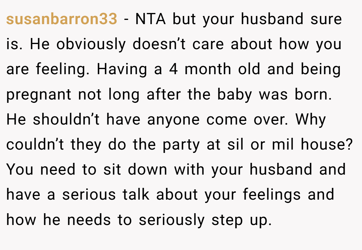 susanbarron33 − NTA but your husband sure is. He obviously doesn’t care about how you are feeling. Having a 4 month old and being pregnant not long after the baby was born. He shouldn’t have anyone come over. Why couldn’t they do the party at sil or mil house? You need to sit down with your husband and have a serious talk about your feelings and how he needs to seriously step up.
