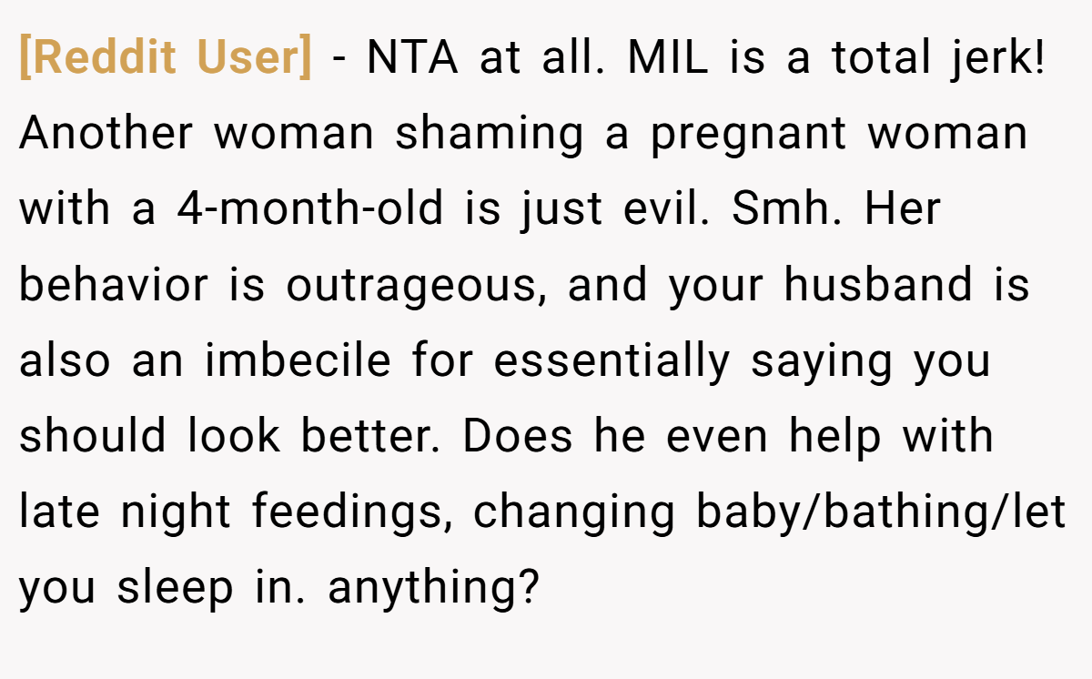 [Reddit User] − NTA at all. MIL is a total jerk! Another woman shaming a pregnant woman with a 4-month-old is just evil. Smh. Her behavior is outrageous, and your husband is also an imbecile for essentially saying you should look better. Does he even help with late night feedings, changing baby/bathing/let you sleep in. anything?