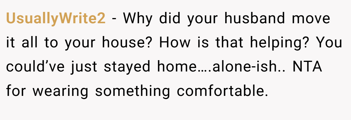 UsuallyWrite2 − Why did your husband move it all to your house? How is that helping? You could’ve just stayed home….alone-ish.. NTA for wearing something comfortable.