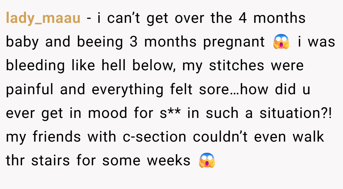 lady_maau − i can’t get over the 4 months baby and beeing 3 months pregnant 😱 i was bleeding like hell below, my stitches were painful and everything felt sore…how did u ever get in mood for s** in such a situation?! my friends with c-section couldn’t even walk thr stairs for some weeks 😱