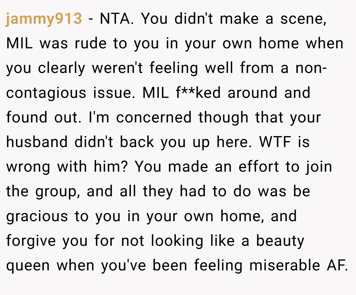 jammy913 − NTA. You didn't make a scene, MIL was rude to you in your own home when you clearly weren't feeling well from a non-contagious issue. MIL f**ked around and found out. I'm concerned though that your husband didn't back you up here. WTF is wrong with him? You made an effort to join the group, and all they had to do was be gracious to you in your own home, and forgive you for not looking like a beauty queen when you've been feeling miserable AF.
