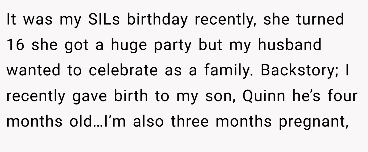 It was my SILs birthday recently, she turned 16 she got a huge party but my husband wanted to celebrate as a family. Backstory; I recently gave birth to my son, Quinn he’s four months old…I’m also three months pregnant,