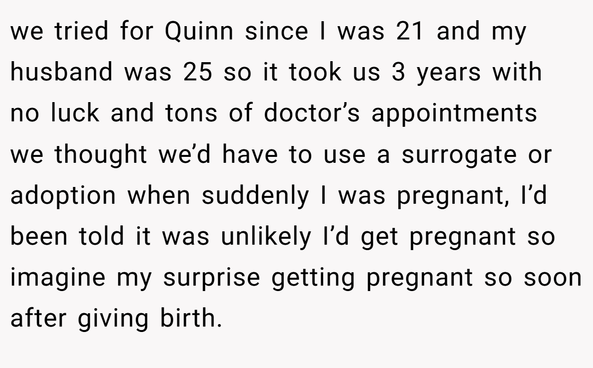 we tried for Quinn since I was 21 and my husband was 25 so it took us 3 years with no luck and tons of doctor’s appointments  we thought we’d have to use a surrogate or adoption when suddenly I was pregnant, I’d been told it was unlikely I’d get pregnant so imagine my surprise getting pregnant so soon after giving birth.