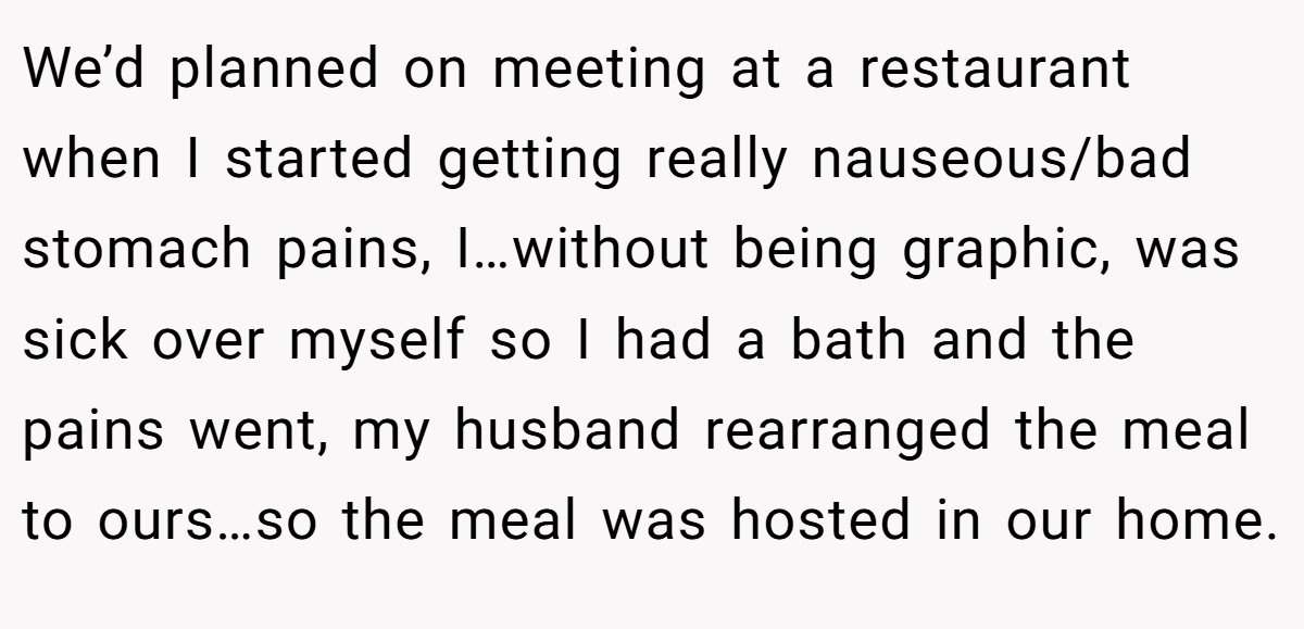 We’d planned on meeting at a restaurant when I started getting really nauseous/bad stomach pains, I…without being graphic, was sick over myself so I had a bath and the pains went, my husband rearranged the meal to ours…so the meal was hosted in our home.