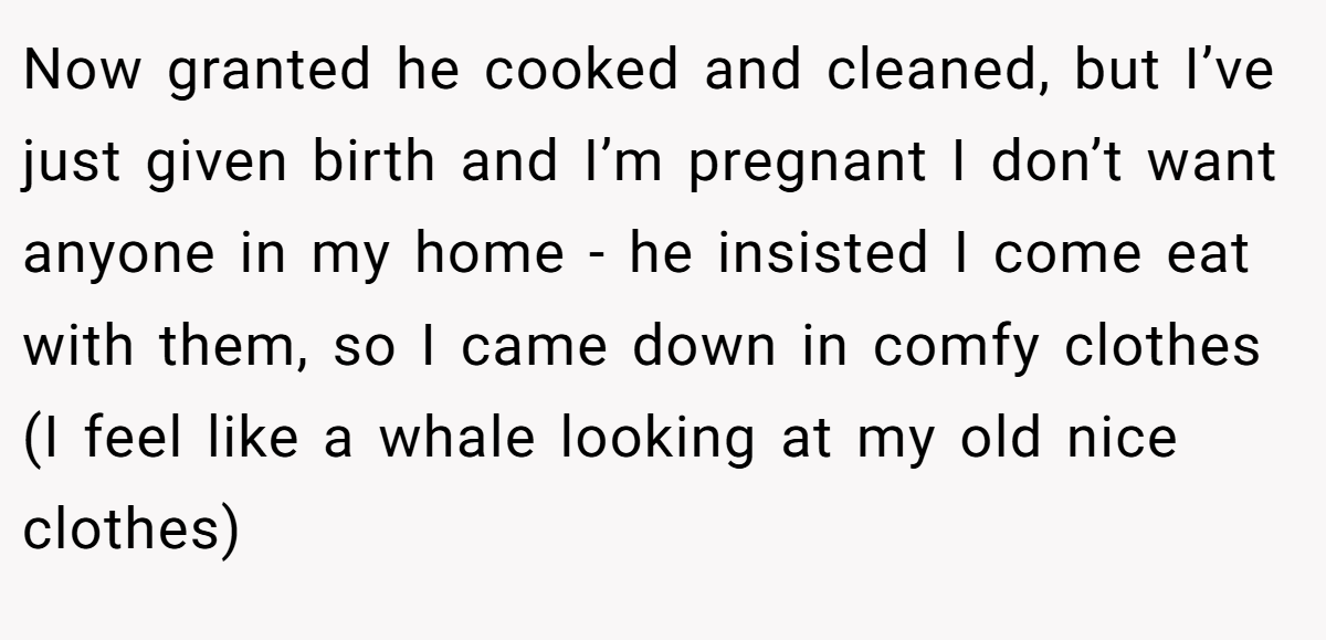 Now granted he cooked and cleaned, but I’ve just given birth and I’m pregnant I don’t want anyone in my home - he insisted I come eat with them, so I came down in comfy clothes (I feel like a whale looking at my old nice clothes)