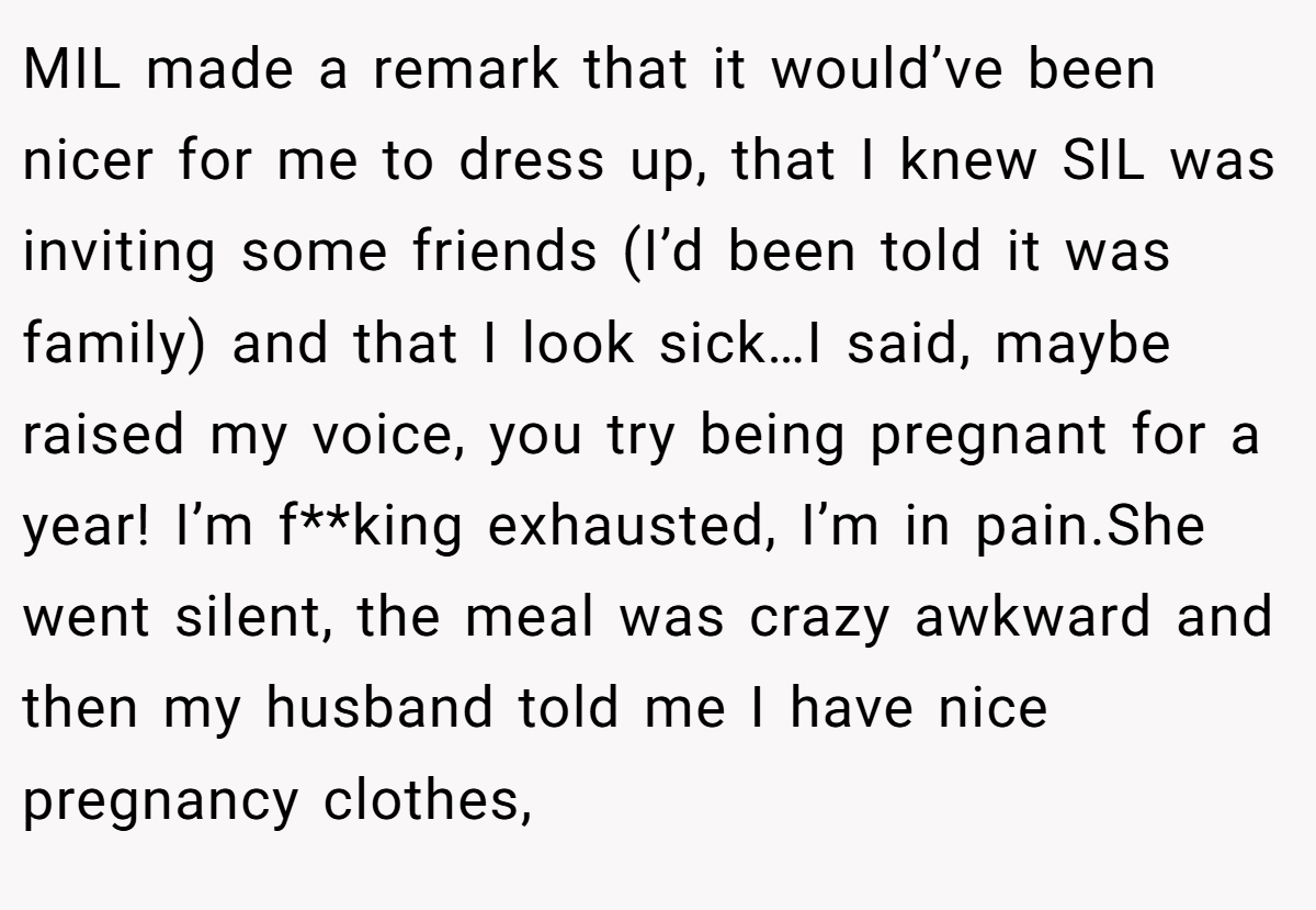 MIL made a remark that it would’ve been nicer for me to dress up, that I knew SIL was inviting some friends (I’d been told it was family) and that I look sick…I said, maybe raised my voice, you try being pregnant for a year! I’m f**king exhausted, I’m in pain.She went silent, the meal was crazy awkward and then my husband told me I have nice pregnancy clothes,