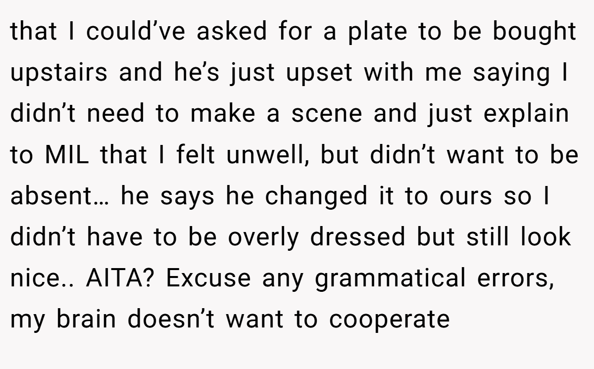 that I could’ve asked for a plate to be bought upstairs and he’s just upset with me saying I didn’t need to make a scene and just explain to MIL that I felt unwell, but didn’t want to be absent… he says he changed it to ours so I didn’t have to be overly dressed but still look nice.. AITA? Excuse any grammatical errors, my brain doesn’t want to cooperate