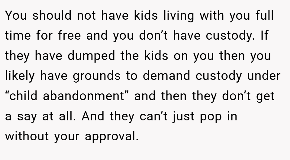 You should not have kids living with you full time for free and you don’t have custody. If they have dumped the kids on you then you likely have grounds to demand custody under “child abandonment” and then they don’t get a say at all. And they can’t just pop in without your approval.
