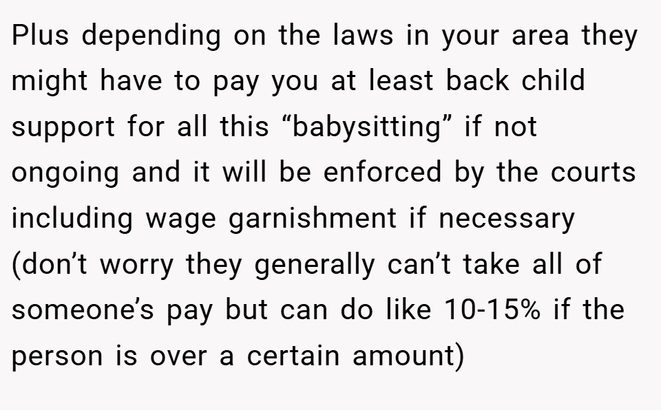 Plus depending on the laws in your area they might have to pay you at least back child support for all this “babysitting” if not ongoing and it will be enforced by the courts including wage garnishment if necessary (don’t worry they generally can’t take all of someone’s pay but can do like 10-15% if the person is over a certain amount)