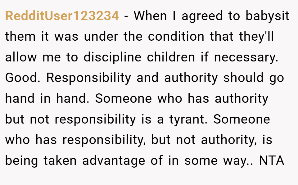 RedditUser123234 − When I agreed to babysit them it was under the condition that they'll allow me to discipline children if necessary. Good. Responsibility and authority should go hand in hand. Someone who has authority but not responsibility is a tyrant. Someone who has responsibility, but not authority, is being taken advantage of in some way.. NTA