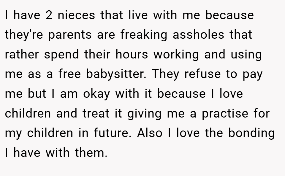 I have 2 nieces that live with me because they're parents are freaking assholes that rather spend their hours working and using me as a free babysitter. They refuse to pay me but I am okay with it because I love children and treat it giving me a practise for my children in future. Also I love the bonding I have with them.