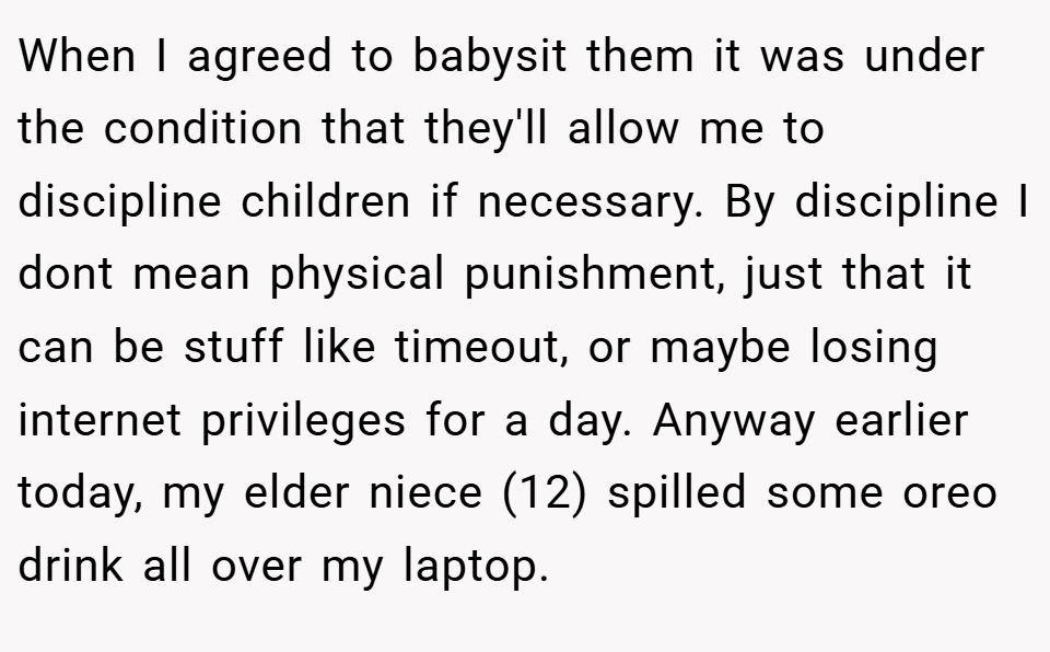 When I agreed to babysit them it was under the condition that they'll allow me to discipline children if necessary. By discipline I dont mean physical punishment, just that it can be stuff like timeout, or maybe losing internet privileges for a day. Anyway earlier today, my elder niece (12) spilled some oreo drink all over my laptop.
