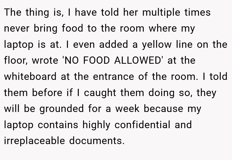 The thing is, I have told her multiple times never bring food to the room where my laptop is at. I even added a yellow line on the floor, wrote 'NO FOOD ALLOWED' at the whiteboard at the entrance of the room. I told them before if I caught them doing so, they will be grounded for a week because my laptop contains highly confidential and irreplaceable documents.