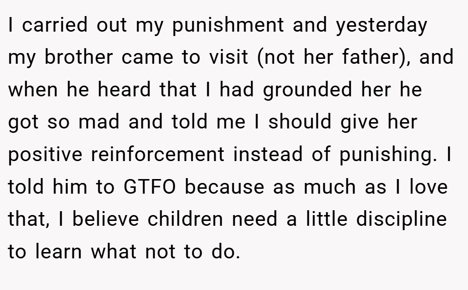 I carried out my punishment and yesterday my brother came to visit (not her father), and when he heard that I had grounded her he got so mad and told me I should give her positive reinforcement instead of punishing. I told him to GTFO because as much as I love that, I believe children need a little discipline to learn what not to do.