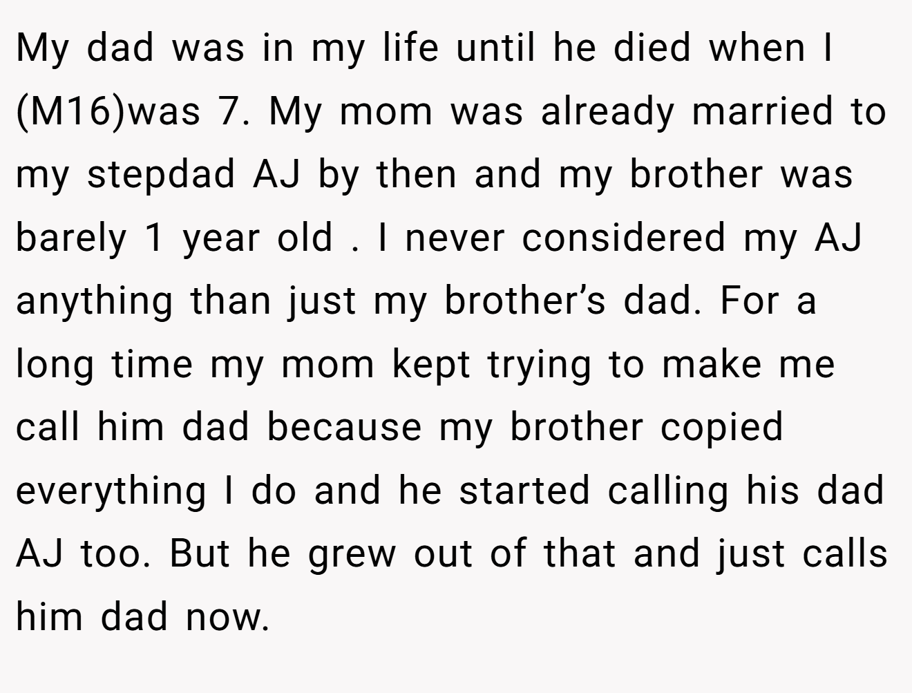 My dad was in my life until he died when I (M16)was 7. My mom was already married to my stepdad AJ by then and my brother was barely 1 year old . I never considered my AJ anything than just my brother’s dad. For a long time my mom kept trying to make me call him dad because my brother copied everything I do and he started calling his dad AJ too. But he grew out of that and just calls him dad now.