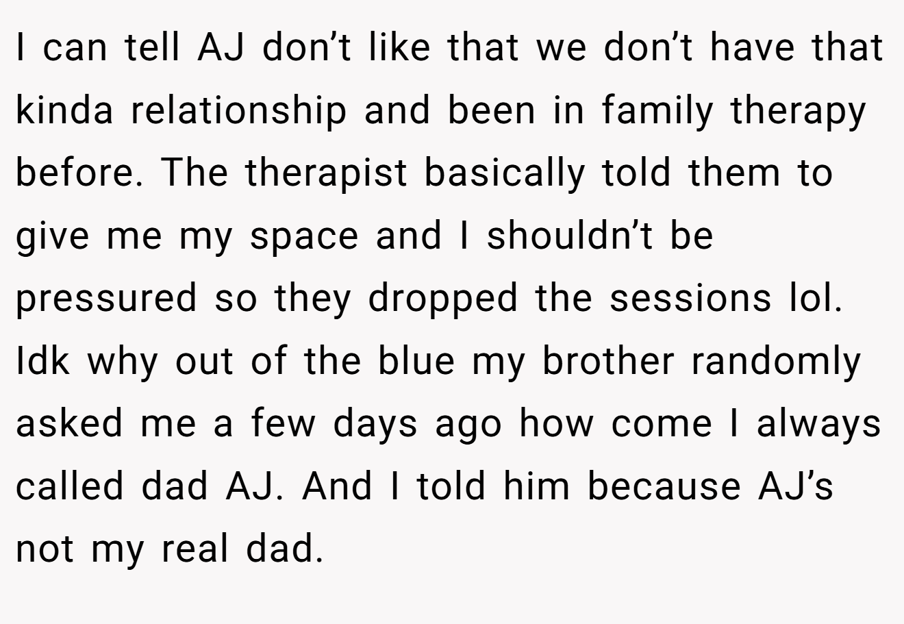 I can tell AJ don’t like that we don’t have that kinda relationship and been in family therapy before. The therapist basically told them to give me my space and I shouldn’t be pressured so they dropped the sessions lol. Idk why out of the blue my brother randomly asked me a few days ago how come I always called dad AJ. And I told him because AJ’s not my real dad.