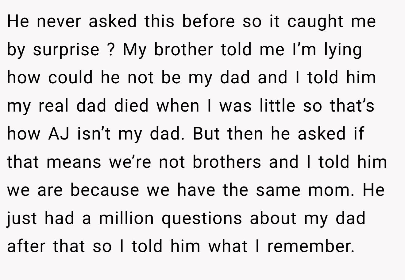 He never asked this before so it caught me by surprise ? My brother told me I’m lying how could he not be my dad and I told him my real dad died when I was little so that’s how AJ isn’t my dad. But then he asked if that means we’re not brothers and I told him we are because we have the same mom. He just had a million questions about my dad after that so I told him what I remember.