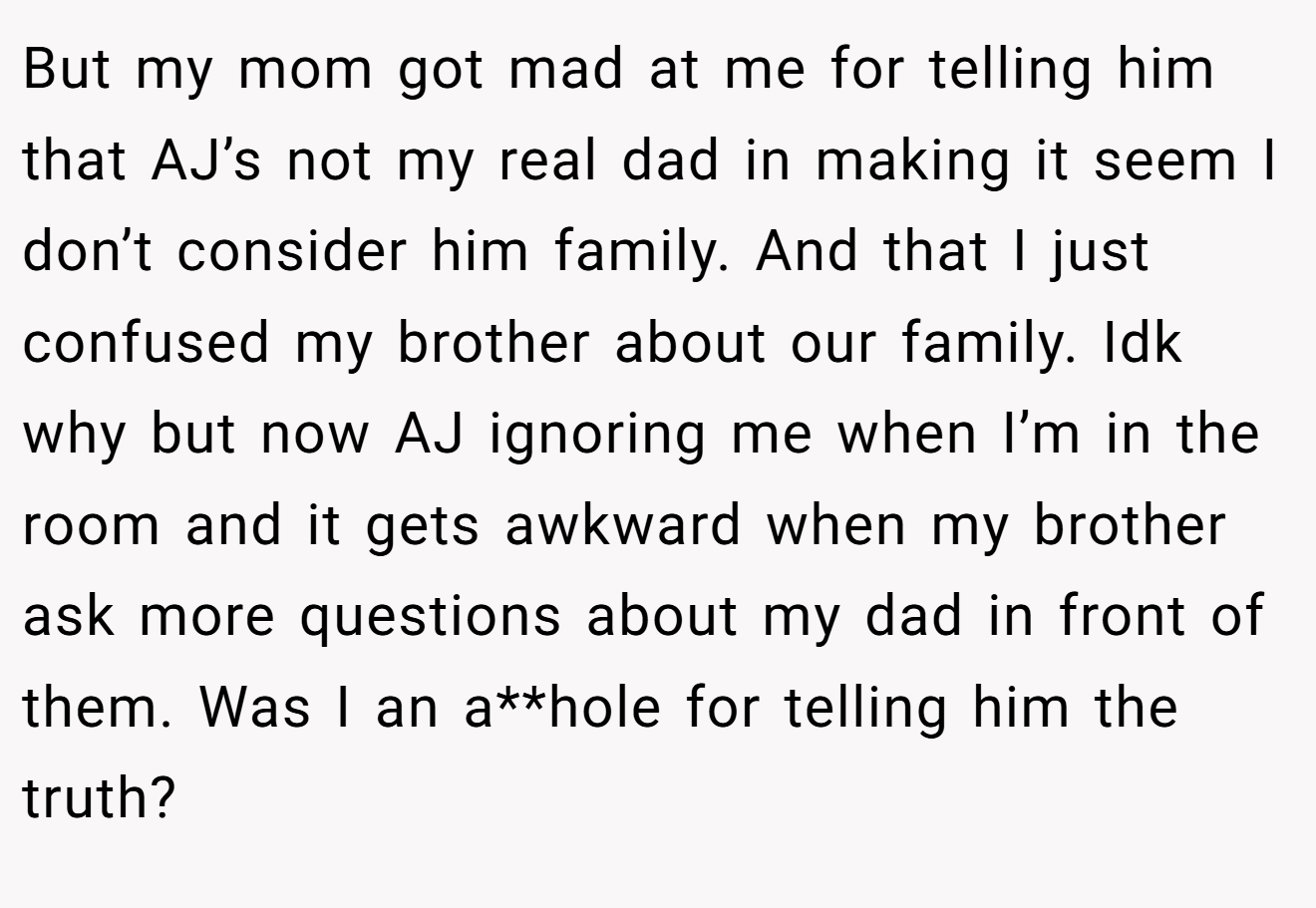 But my mom got mad at me for telling him that AJ’s not my real dad in making it seem I don’t consider him family. And that I just confused my brother about our family. Idk why but now AJ ignoring me when I’m in the room and it gets awkward when my brother ask more questions about my dad in front of them. Was I an a**hole for telling him the truth?