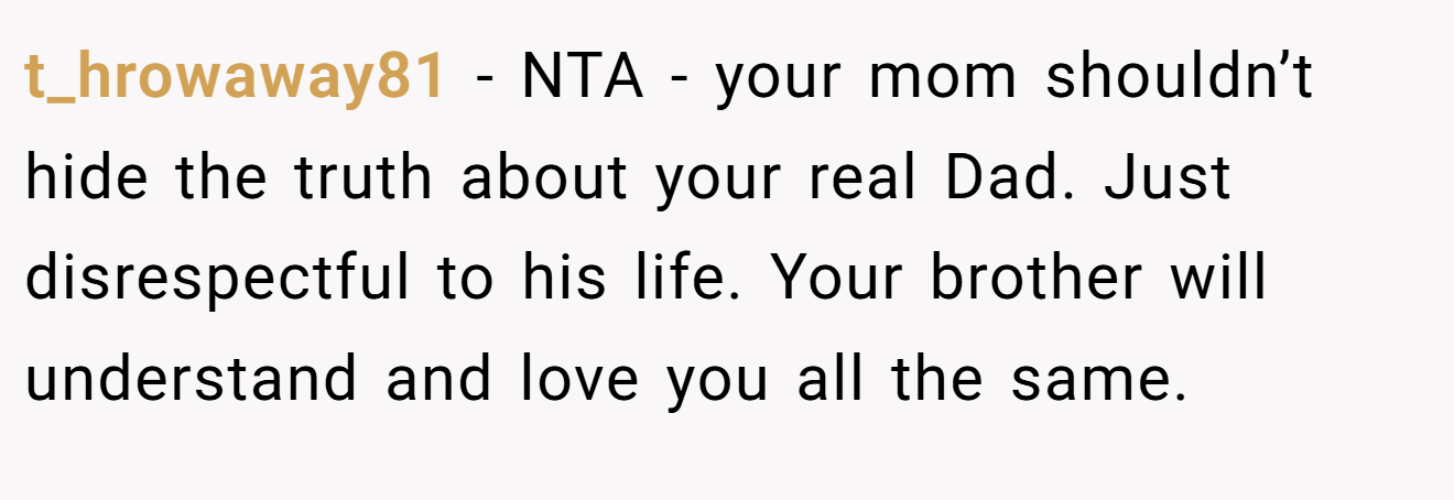 t_hrowaway81 - NTA - your mom shouldn’t hide the truth about your real Dad. Just disrespectful to his life. Your brother will understand and love you all the same.