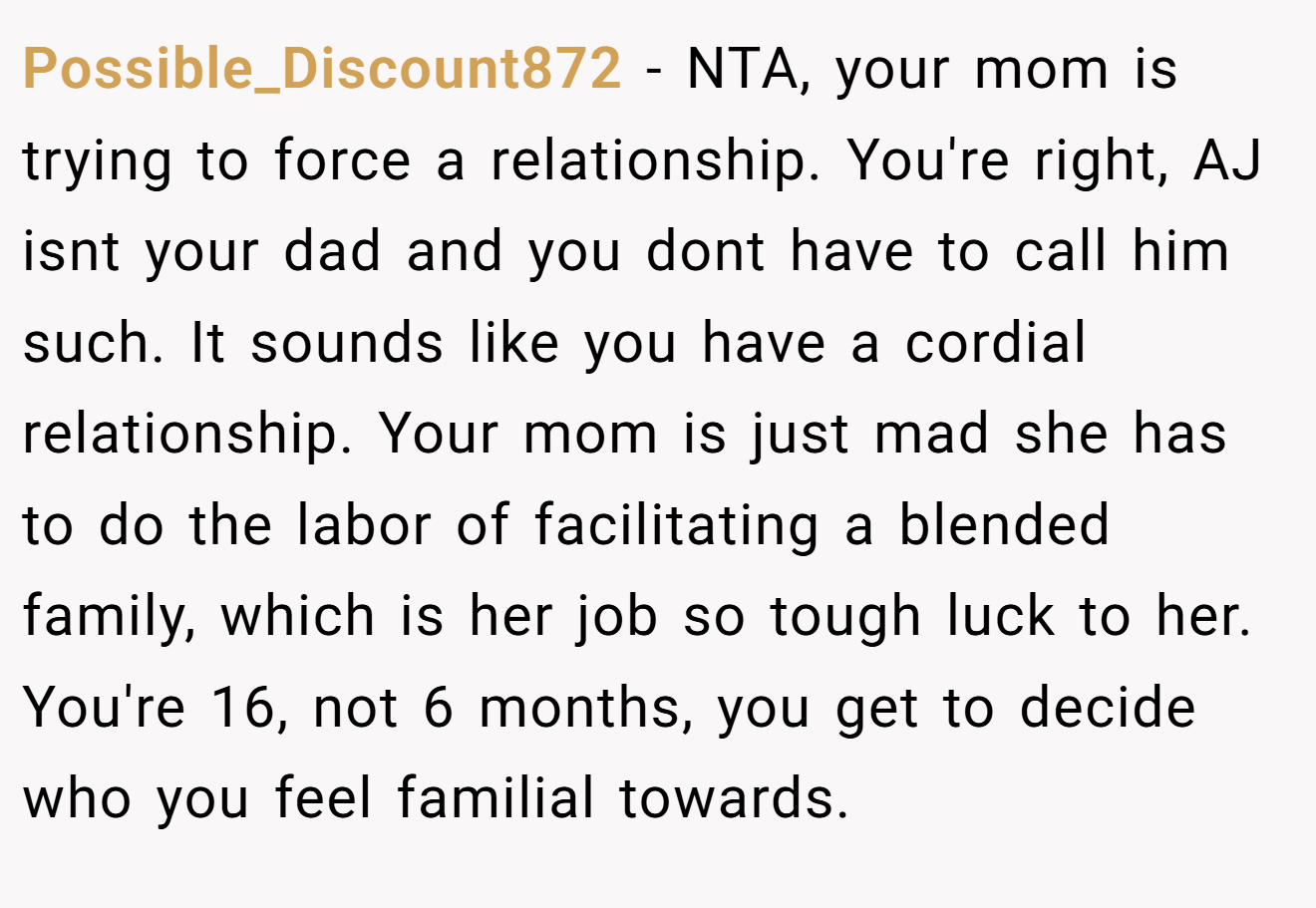 Possible_Discount872 - NTA, your mom is trying to force a relationship. You're right, AJ isnt your dad and you dont have to call him such. It sounds like you have a cordial relationship. Your mom is just mad she has to do the labor of facilitating a blended family, which is her job so tough luck to her. You're 16, not 6 months, you get to decide who you feel familial towards.