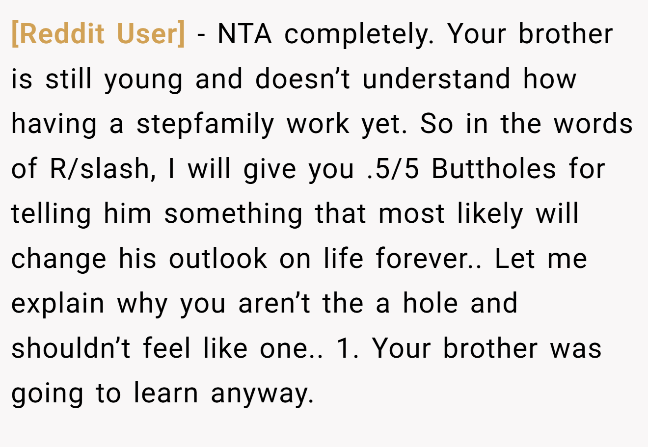 [Reddit User] - NTA completely. Your brother is still young and doesn’t understand how having a stepfamily work yet. So in the words of R/slash, I will give you .5/5 Buttholes for telling him something that most likely will change his outlook on life forever.. Let me explain why you aren’t the a hole and shouldn’t feel like one.. 1. Your brother was going to learn anyway.