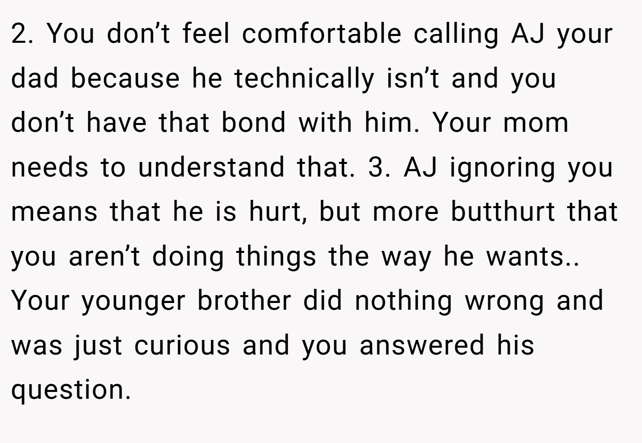 2. You don’t feel comfortable calling AJ your dad because he technically isn’t and you don’t have that bond with him. Your mom needs to understand that. 3. AJ ignoring you means that he is hurt, but more butthurt that you aren’t doing things the way he wants.. Your younger brother did nothing wrong and was just curious and you answered his question.
